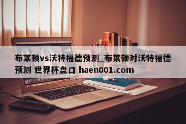 布莱顿vs沃特福德预测_布莱顿对沃特福德预测 世界杯盘口 haen001.com
