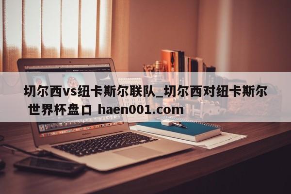 切尔西vs纽卡斯尔联队_切尔西对纽卡斯尔 世界杯盘口 haen001.com