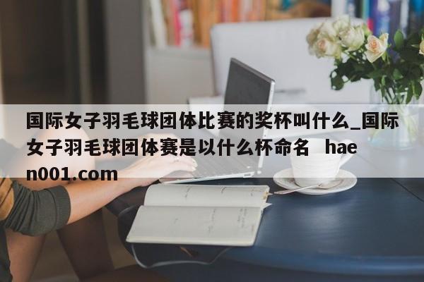 国际女子羽毛球团体比赛的奖杯叫什么_国际女子羽毛球团体赛是以什么杯命名  haen001.com