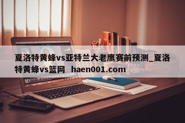 夏洛特黄蜂vs亚特兰大老鹰赛前预测_夏洛特黄蜂vs篮网  haen001.com