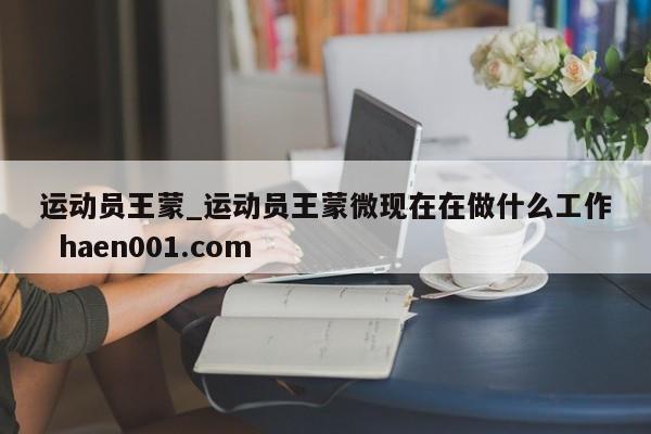 运动员王蒙_运动员王蒙微现在在做什么工作  haen001.com