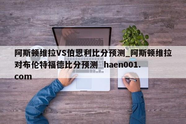 阿斯顿维拉VS伯恩利比分预测_阿斯顿维拉对布伦特福德比分预测  haen001.com