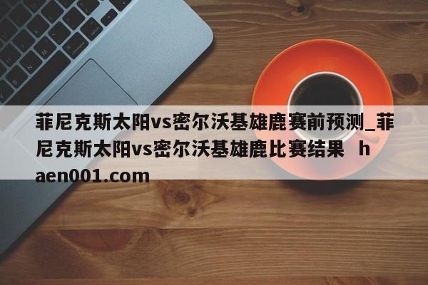 菲尼克斯太阳vs密尔沃基雄鹿赛前预测_菲尼克斯太阳vs密尔沃基雄鹿比赛结果  haen001.com