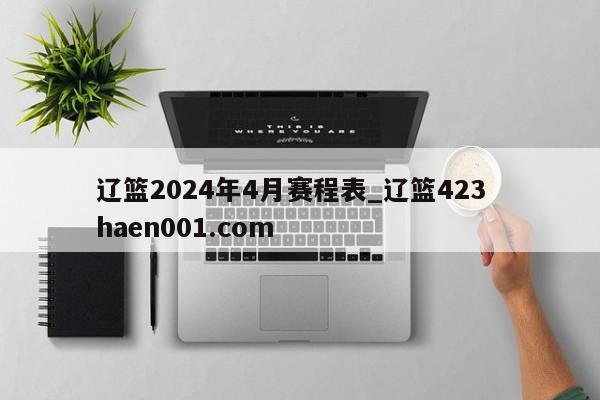 辽篮2024年4月赛程表_辽篮423  haen001.com