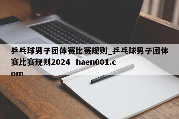 乒乓球男子团体赛比赛规则_乒乓球男子团体赛比赛规则2024  haen001.com