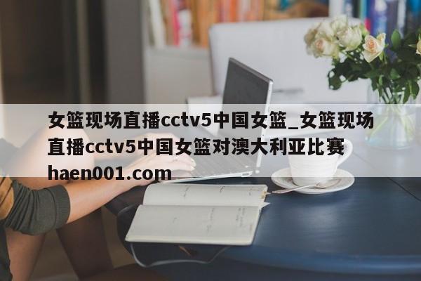 女篮现场直播cctv5中国女篮_女篮现场直播cctv5中国女篮对澳大利亚比赛  haen001.com