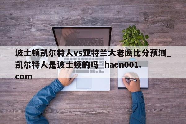 波士顿凯尔特人vs亚特兰大老鹰比分预测_凯尔特人是波士顿的吗  haen001.com