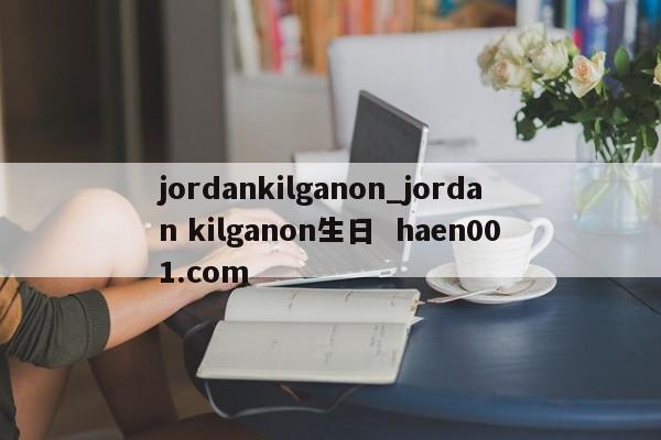 jordankilganon_jordan kilganon生日  haen001.com