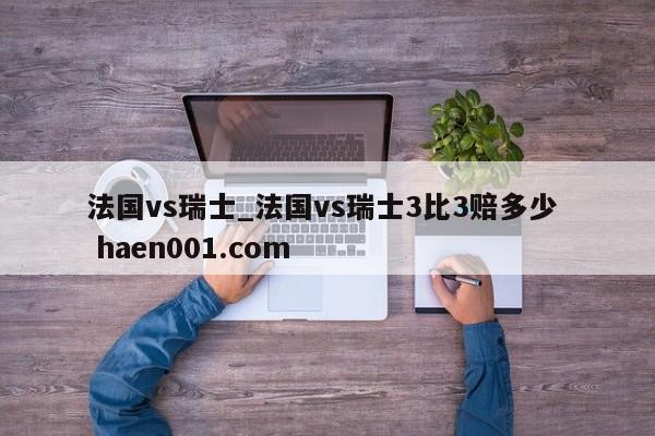 法国vs瑞士_法国vs瑞士3比3赔多少  haen001.com