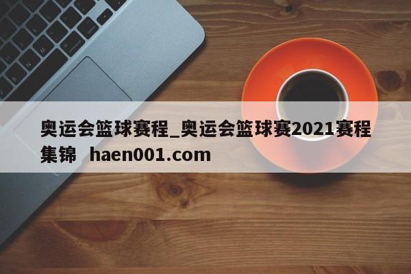 奥运会篮球赛程_奥运会篮球赛2021赛程集锦  haen001.com