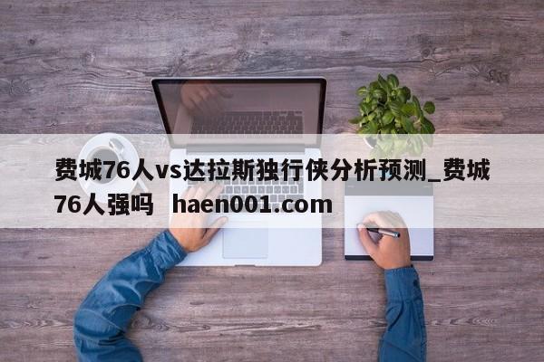 费城76人vs达拉斯独行侠分析预测_费城76人强吗  haen001.com
