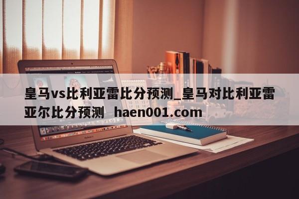 皇马vs比利亚雷比分预测_皇马对比利亚雷亚尔比分预测  haen001.com