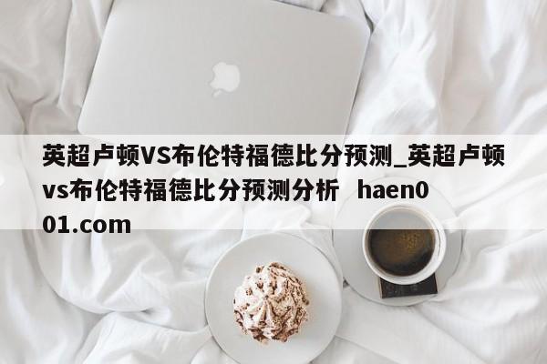 英超卢顿VS布伦特福德比分预测_英超卢顿vs布伦特福德比分预测分析  haen001.com