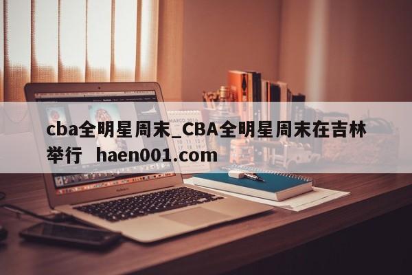 cba全明星周末_CBA全明星周末在吉林举行  haen001.com