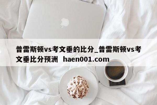 普雷斯顿vs考文垂的比分_普雷斯顿vs考文垂比分预洲  haen001.com