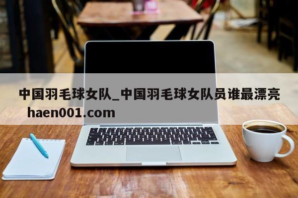 中国羽毛球女队_中国羽毛球女队员谁最漂亮  haen001.com