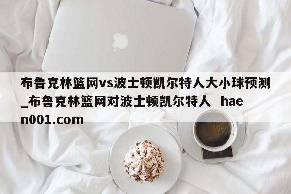 布鲁克林篮网vs波士顿凯尔特人大小球预测_布鲁克林篮网对波士顿凯尔特人  haen001.com