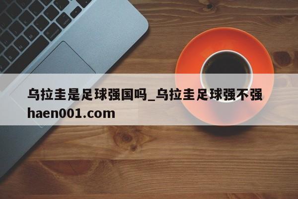 乌拉圭是足球强国吗_乌拉圭足球强不强  haen001.com