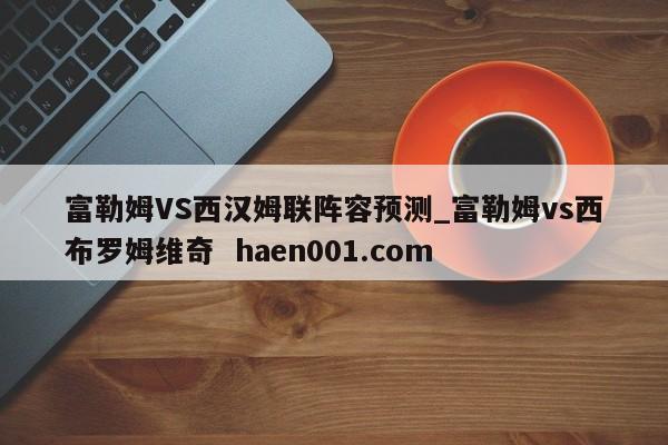 富勒姆VS西汉姆联阵容预测_富勒姆vs西布罗姆维奇  haen001.com