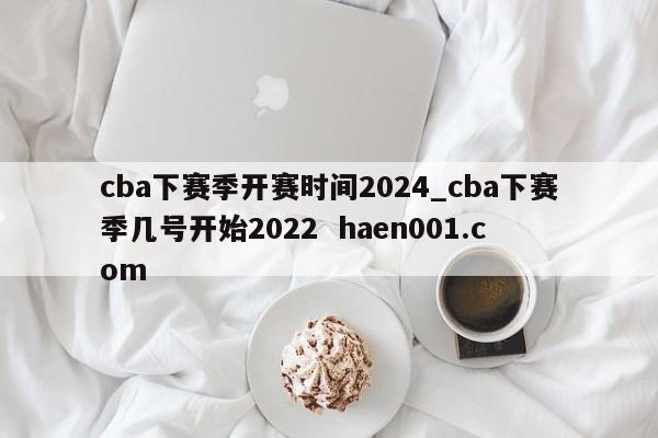 cba下赛季开赛时间2024_cba下赛季几号开始2022  haen001.com