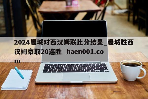 2024曼城对西汉姆联比分结果_曼城胜西汉姆豪取20连胜  haen001.com