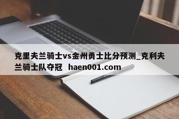 克里夫兰骑士vs金州勇士比分预测_克利夫兰骑士队夺冠  haen001.com
