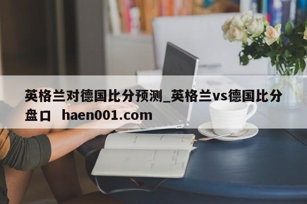 英格兰对德国比分预测_英格兰vs德国比分盘口  haen001.com