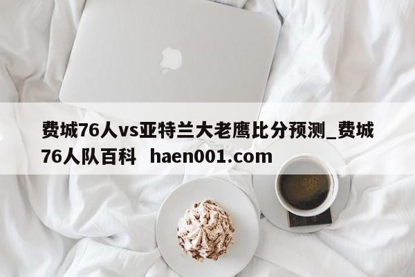 费城76人vs亚特兰大老鹰比分预测_费城76人队百科  haen001.com