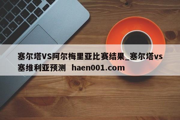 塞尔塔VS阿尔梅里亚比赛结果_塞尔塔vs塞维利亚预测  haen001.com