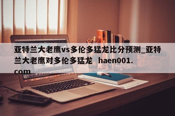 亚特兰大老鹰vs多伦多猛龙比分预测_亚特兰大老鹰对多伦多猛龙  haen001.com
