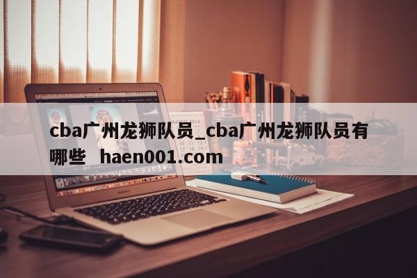 cba广州龙狮队员_cba广州龙狮队员有哪些  haen001.com