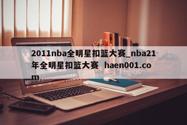 2011nba全明星扣篮大赛_nba21年全明星扣篮大赛  haen001.com