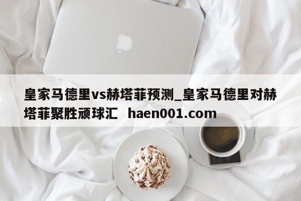 皇家马德里vs赫塔菲预测_皇家马德里对赫塔菲聚胜顽球汇  haen001.com