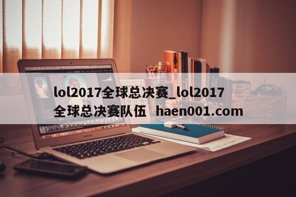lol2017全球总决赛_lol2017全球总决赛队伍  haen001.com