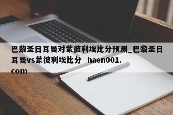 巴黎圣日耳曼对蒙彼利埃比分预测_巴黎圣日耳曼vs蒙彼利埃比分  haen001.com