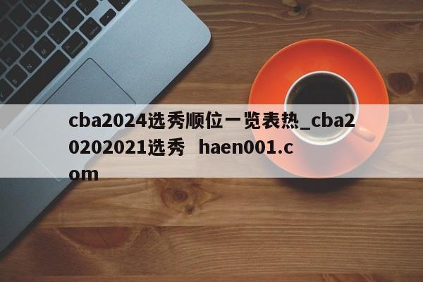 cba2024选秀顺位一览表热_cba20202021选秀  haen001.com