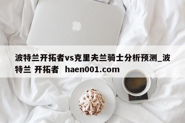 波特兰开拓者vs克里夫兰骑士分析预测_波特兰 开拓者  haen001.com