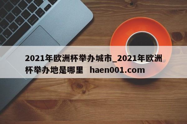 2021年欧洲杯举办城市_2021年欧洲杯举办地是哪里  haen001.com
