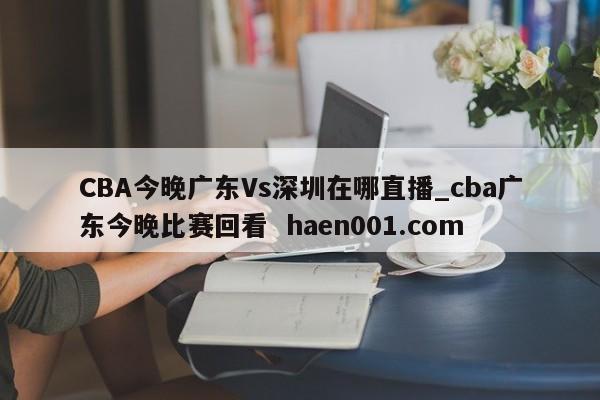 CBA今晚广东Vs深圳在哪直播_cba广东今晚比赛回看  haen001.com