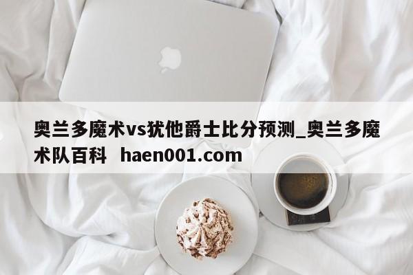 奥兰多魔术vs犹他爵士比分预测_奥兰多魔术队百科  haen001.com