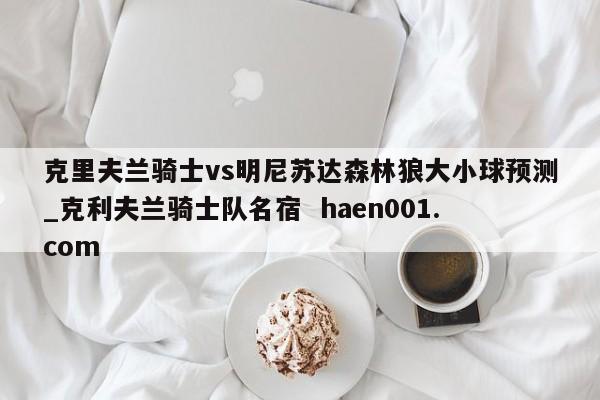 克里夫兰骑士vs明尼苏达森林狼大小球预测_克利夫兰骑士队名宿  haen001.com