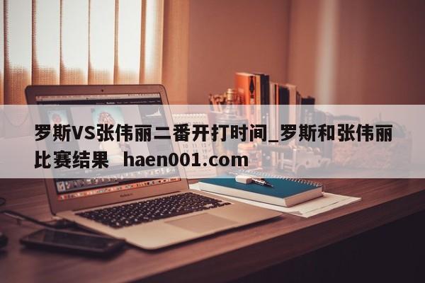 罗斯VS张伟丽二番开打时间_罗斯和张伟丽比赛结果  haen001.com