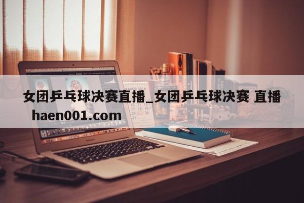 女团乒乓球决赛直播_女团乒乓球决赛 直播  haen001.com