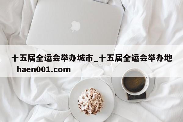 十五届全运会举办城市_十五届全运会举办地  haen001.com