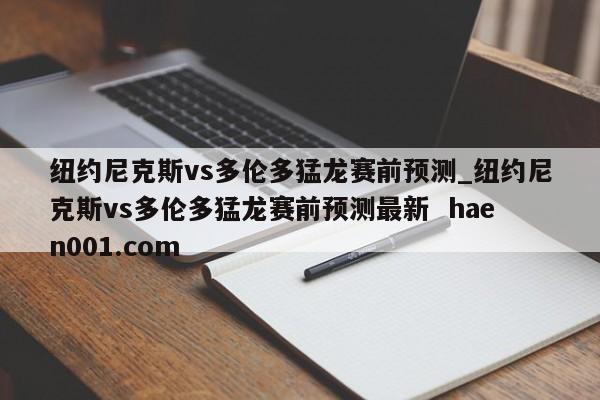 纽约尼克斯vs多伦多猛龙赛前预测_纽约尼克斯vs多伦多猛龙赛前预测最新  haen001.com