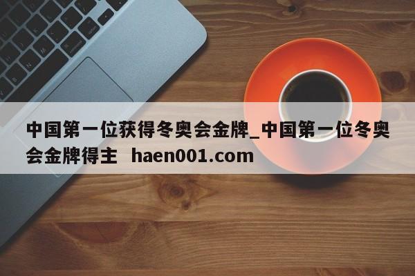 中国第一位获得冬奥会金牌_中国第一位冬奥会金牌得主  haen001.com