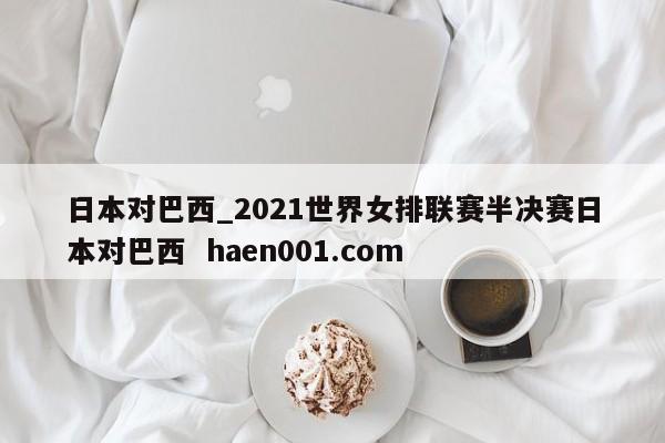 日本对巴西_2021世界女排联赛半决赛日本对巴西  haen001.com