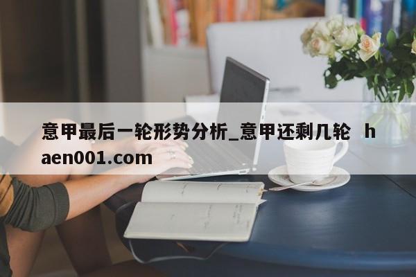 意甲最后一轮形势分析_意甲还剩几轮  haen001.com