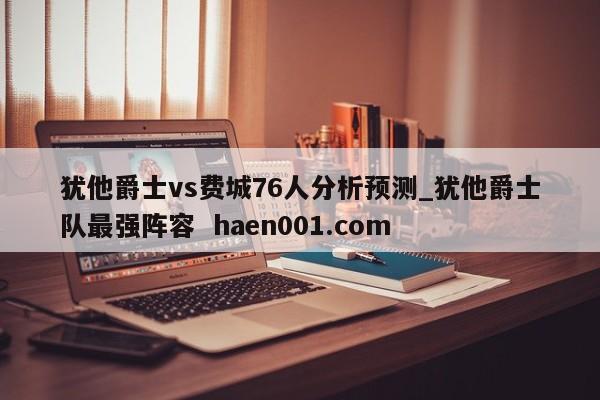 犹他爵士vs费城76人分析预测_犹他爵士队最强阵容  haen001.com