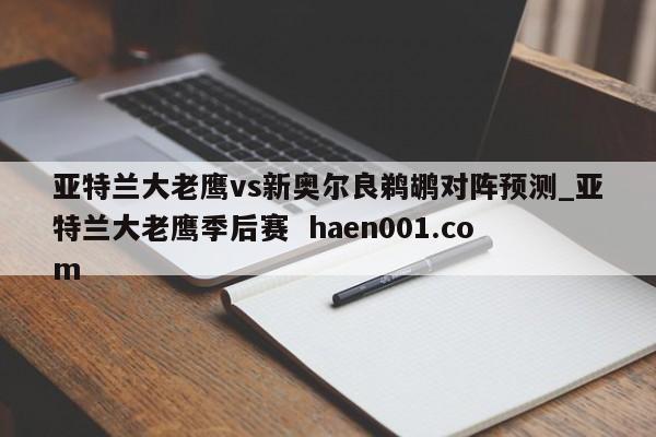 亚特兰大老鹰vs新奥尔良鹈鹕对阵预测_亚特兰大老鹰季后赛  haen001.com
